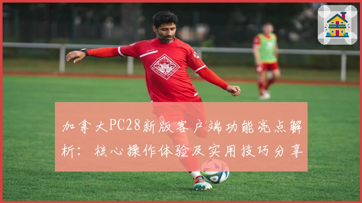 加拿大PC28新版客户端功能亮点解析：核心操作体验及实用技巧分享