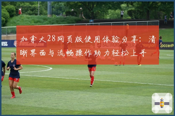 加拿大28网页版使用体验分享：清晰界面与流畅操作助力轻松上手